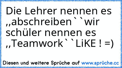 Die Lehrer nennen es ,,abschreiben``
wir schüler nennen es ,,Teamwork``
LiKE ! =)