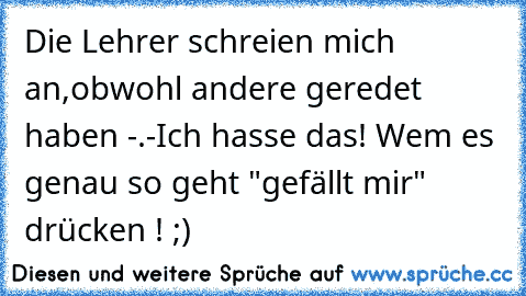 Die Lehrer schreien mich an,obwohl andere geredet haben -.-
Ich hasse das! 
Wem es genau so geht "gefällt mir" drücken ! ;)