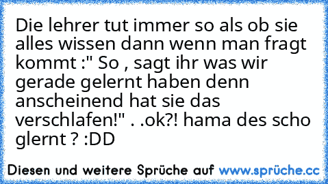 Die lehrer tut immer so als ob sie alles wissen dann wenn man fragt kommt :" So , sagt ihr was wir gerade gelernt haben denn anscheinend hat sie das verschlafen!" . .ok?! hama des scho glernt ? :DD