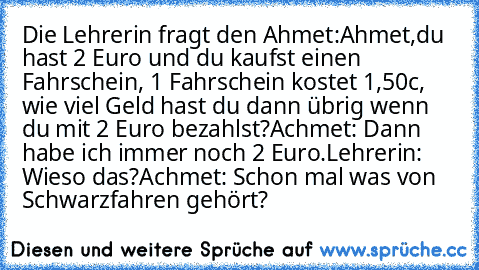 Die Lehrerin fragt den Ahmet:
Ahmet,du hast 2 Euro und du kaufst einen Fahrschein, 1 Fahrschein kostet 1,50c, wie viel Geld hast du dann übrig wenn du mit 2 Euro bezahlst?
Achmet: Dann habe ich immer noch 2 Euro.
Lehrerin: Wieso das?
Achmet: Schon mal was von Schwarzfahren gehört?