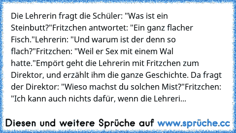 Die Lehrerin fragt die Schüler: "Was ist ein Steinbutt?"
Fritzchen antwortet: "Ein ganz flacher Fisch."
Lehrerin: "Und warum ist der denn so flach?"
Fritzchen: "Weil er Sex mit einem Wal hatte."
Empört geht die Lehrerin mit Fritzchen zum Direktor, und erzählt ihm die ganze Geschichte. Da fragt der Direktor: "Wieso machst du solchen Mist?"
Fritzchen: "Ich kann auch nichts dafür, wenn die Lehreri...