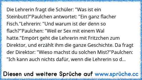 Die Lehrerin fragt die Schüler: "Was ist ein Steinbutt?"
Paulchen antwortet: "Ein ganz flacher Fisch."
Lehrerin: "Und warum ist der denn so flach?"
Paulchen: "Weil er Sex mit einem Wal hatte."
Empört geht die Lehrerin mit Fritzchen zum Direktor, und erzählt ihm die ganze Geschichte. Da fragt der Direktor: "Wieso machst du solchen Mist?"
Paulchen: "Ich kann auch nichts dafür, wenn die Lehrerin s...