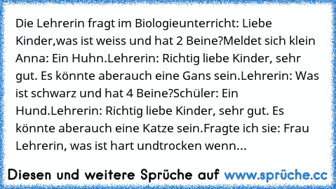 Die Lehrerin fragt im Biologieunterricht: Liebe Kinder,
was ist weiss und hat 2 Beine?
Meldet sich klein Anna: Ein Huhn.
Lehrerin: Richtig liebe Kinder, sehr gut. Es könnte aber
auch eine Gans sein.
Lehrerin: Was ist schwarz und hat 4 Beine?
Schüler: Ein Hund.
Lehrerin: Richtig liebe Kinder, sehr gut. Es könnte aber
auch eine Katze sein.
Fragte ich sie: Frau Lehrerin, was ist hart und
trocken w...