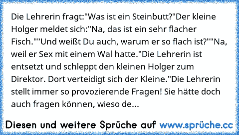 Die Lehrerin fragt:
"Was ist ein Steinbutt?"
Der kleine Holger meldet sich:
"Na, das ist ein sehr flacher Fisch."
"Und weißt Du auch, warum er so flach ist?"
"Na, weil er Sex mit einem Wal hatte."
Die Lehrerin ist entsetzt und schleppt den kleinen Holger zum Direktor. Dort verteidigt sich der Kleine.
"Die Lehrerin stellt immer so provozierende Fragen! Sie hätte doch auch fragen können, wieso de...