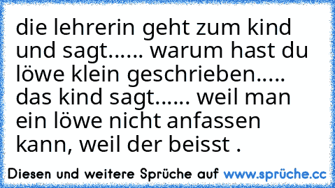 die lehrerin geht zum kind und sagt...... warum hast du löwe klein geschrieben..... das kind sagt...... weil man ein löwe nicht anfassen kann, weil der beisst .