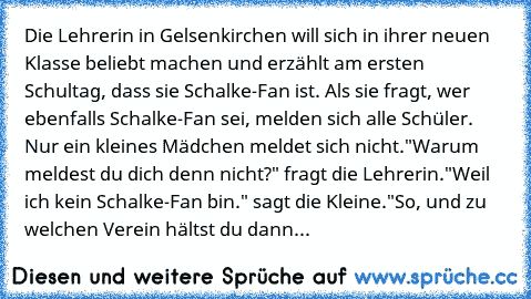 Die Lehrerin in Gelsenkirchen will sich in ihrer neuen Klasse beliebt machen und erzählt am ersten Schultag, dass sie Schalke-Fan ist. Als sie fragt, wer ebenfalls Schalke-Fan sei, melden sich alle Schüler. Nur ein kleines Mädchen meldet sich nicht.
"Warum meldest du dich denn nicht?" fragt die Lehrerin.
"Weil ich kein Schalke-Fan bin." sagt die Kleine.
"So, und zu welchen Verein hältst du dann...