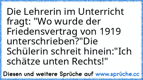 Die Lehrerin im Unterricht fragt: "Wo wurde der Friedensvertrag von 1919 unterschrieben?"
Die Schülerin schreit hinein:"Ich schätze unten Rechts!"