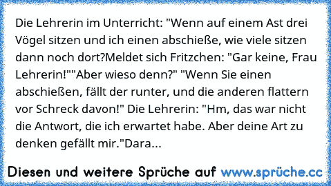 Die Lehrerin im Unterricht: "Wenn auf einem Ast drei Vögel sitzen und ich einen abschieße, wie viele sitzen dann noch dort?
Meldet sich Fritzchen: "Gar keine, Frau Lehrerin!"
"Aber wieso denn?" "Wenn Sie einen abschießen, fällt der runter, und die anderen flattern vor Schreck davon!" Die Lehrerin: "Hm, das war nicht die Antwort, die ich erwartet habe. Aber deine Art zu denken gefällt mir."
Dara...