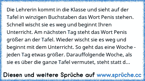 Die Lehrerin kommt in die Klasse und sieht auf der Tafel in winzigen Buchstaben das Wort Penis stehen. Schnell wischt sie es weg und beginnt Ihren Unterricht. Am nächsten Tag steht das Wort Penis größer an der Tafel. Wieder wischt sie es weg und beginnt mit dem Unterricht. So geht das eine Woche - jeden Tag etwas größer. Darauffolgende Woche, als sie es über die ganze Tafel vermutet, steht stat...