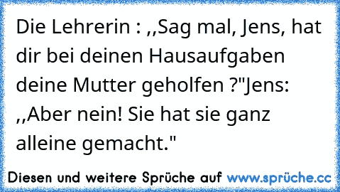 Die Lehrerin : ,,Sag mal, Jens, hat dir bei deinen Hausaufgaben deine Mutter geholfen ?"
Jens: ,,Aber nein! Sie hat sie ganz alleine gemacht."