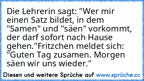 Die Lehrerin sagt: "Wer mir einen Satz bildet, in dem "Samen" und "säen" vorkommt, der darf sofort nach Hause gehen."
Fritzchen meldet sich: "Guten Tag zusamen. Morgen säen wir uns wieder."