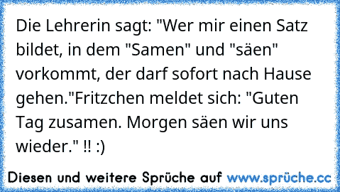 Die Lehrerin sagt: "Wer mir einen Satz bildet, in dem "Samen" und "säen" vorkommt, der darf sofort nach Hause gehen."
Fritzchen meldet sich: "Guten Tag zusamen. Morgen säen wir uns wieder." !! :)