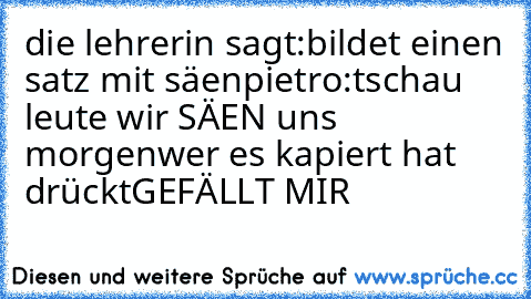 die lehrerin sagt:bildet einen satz mit säen
pietro:tschau leute wir SÄEN uns morgen
wer es kapiert hat drückt
GEFÄLLT MIR ♥