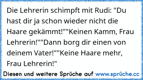 Die Lehrerin schimpft mit Rudi: "Du hast dir ja schon wieder nicht die Haare gekämmt!"
"Keinen Kamm, Frau Lehrerin!"
"Dann borg dir einen von deinem Vater!"
"Keine Haare mehr, Frau Lehrerin!"