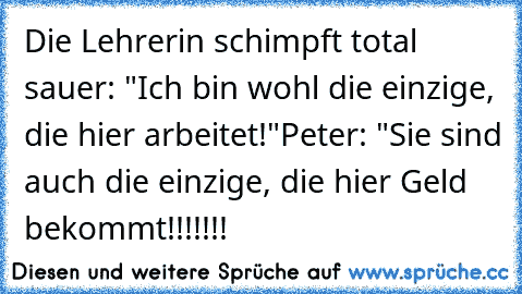 Die Lehrerin schimpft total sauer: "Ich bin wohl die einzige, die hier arbeitet!"
Peter: "Sie sind auch die einzige, die hier Geld bekommt!!!!!!!