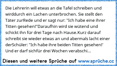 Die Lehrerin will etwas an die Tafel schreiben und wird
durch ein Lachen unterbrochen. Sie stellt den Täter zur
Rede und er sagt nur: "Ich habe eine ihrer Titten gesehen!"
Daraufhin wird sie wütend und schickt ihn für drei Tage nach Hause.
Kurz darauf schreibt sie wieder etwas an und abermals lacht einer der
Schüler: "Ich habe ihre beiden Titten gesehen!' Und er darf sich
für drei Wochen verabs...