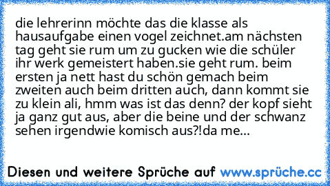 die lehrerinn möchte das die klasse als hausaufgabe einen vogel zeichnet.
am nächsten tag geht sie rum um zu gucken wie die schüler ihr werk gemeistert haben.
sie geht rum. beim ersten ja nett hast du schön gemach beim zweiten auch beim dritten auch, dann kommt sie zu klein ali, hmm was ist das denn? der kopf sieht ja ganz gut aus, aber die beine und der schwanz sehen irgendwie komisch aus?!
da...