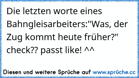 Die letzten worte eines Bahngleisarbeiters:
"Was, der Zug kommt heute früher?" 
check?? passt like! ^^