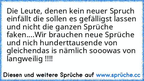 Die Leute, denen kein neuer Spruch einfällt die sollen es gefälligst lassen und nicht die ganzen Sprüche faken....
Wir brauchen neue Sprüche und nich hunderttausende von gleichen
das is nämlich sooowas von langweilig !!!!