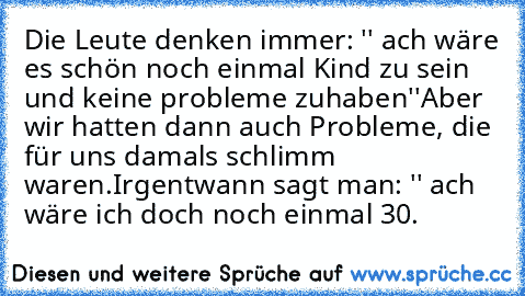 Die Leute denken immer: '' ach wäre es schön noch einmal Kind zu sein und keine probleme zuhaben''
Aber wir hatten dann auch Probleme, die für uns damals schlimm waren.
Irgentwann sagt man: '' ach wäre ich doch noch einmal 30.