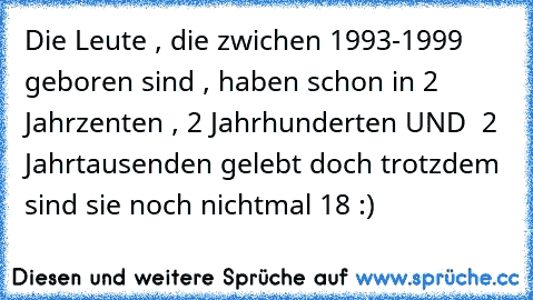 Die Leute , die zwichen 1993-1999 geboren sind , haben schon in 2 Jahrzenten , 2 Jahrhunderten UND  2 Jahrtausenden gelebt doch trotzdem  sind sie noch nichtmal 18 :)