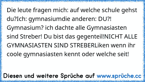 Die leute fragen mich: auf welche schule gehst du?
Ich: gymnasium
die anderen: DU?! Gymnasium? ich dachte alle Gymnasiasten sind Streber! Du bist das gegenteil!
NICHT ALLE GYMNASIASTEN SIND STREBER
Liken wenn ihr coole gymnasiasten kennt oder welche seit!