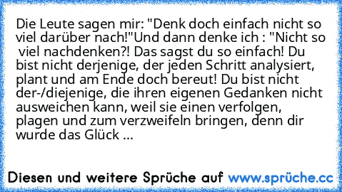 Die Leute sagen mir: "Denk doch einfach nicht so viel darüber nach!"
Und dann denke ich : "Nicht so  viel nachdenken?! Das sagst du so einfach! Du bist nicht derjenige, der jeden Schritt analysiert, plant und am Ende doch bereut! Du bist nicht der-/diejenige, die ihren eigenen Gedanken nicht ausweichen kann, weil sie einen verfolgen, plagen und zum verzweifeln bringen, denn dir wurde das Glück ...