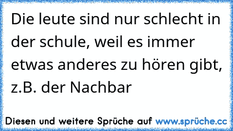 Die leute sind nur schlecht in der schule, weil es immer etwas anderes zu hören gibt, z.B. der Nachbar