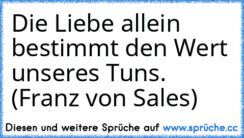 Die Liebe allein bestimmt den Wert unseres Tuns. (Franz von Sales)