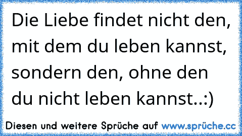 Die Liebe findet nicht den, mit dem du leben kannst, sondern den, ohne den du nicht leben kannst..:)