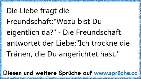 Die Liebe fragt die Freundschaft:
"Wozu bist Du eigentlich da?" - Die Freundschaft antwortet der Liebe:
"Ich trockne die Tränen, die Du angerichtet hast."