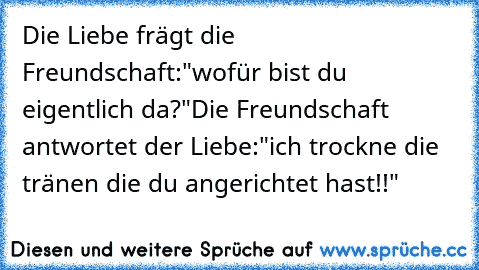 Die Liebe frägt die Freundschaft:
"wofür bist du eigentlich da?"
Die Freundschaft antwortet der Liebe:
"ich trockne die tränen die du angerichtet hast!!"