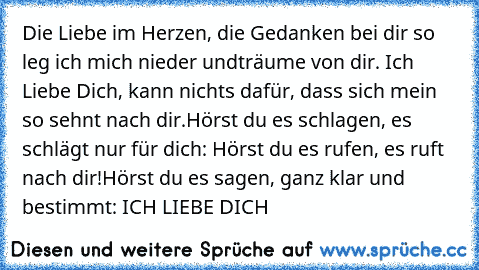 Die Liebe im Herzen, die Gedanken bei dir so leg ich mich nieder und
träume von dir. Ich Liebe Dich, kann nichts dafür, dass sich mein so sehnt nach dir.
Hörst du es schlagen, es schlägt nur für dich: Hörst du es rufen, es ruft nach dir!
Hörst du es sagen, ganz klar und bestimmt: 
ICH LIEBE DICH 