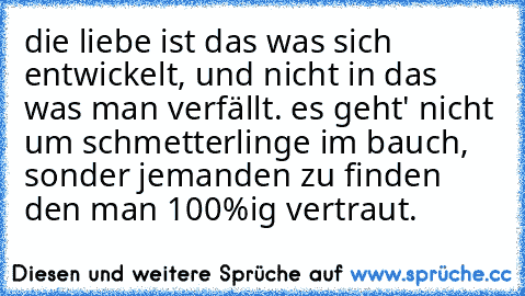 die liebe ist das was sich entwickelt, und nicht in das was man verfällt. es geht' nicht um schmetterlinge im bauch, sonder jemanden zu finden den man 100%ig vertraut. 