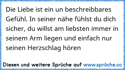 Die Liebe ist ein un beschreibbares Gefühl. In seiner nähe fühlst du dich sicher, du willst am liebsten immer in seinem Arm liegen und einfach nur seinen Herzschlag hören ♥