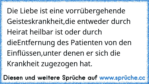 Die Liebe ist eine vorrübergehende Geisteskrankheit,
die entweder durch Heirat heilbar ist oder durch die
Entfernung des Patienten von den Einflüssen,
unter denen er sich die Krankheit zugezogen hat.