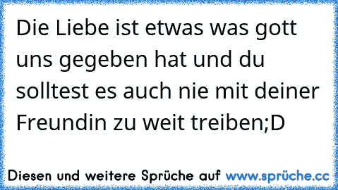 Die Liebe ist etwas was gott uns gegeben hat und du solltest es auch nie mit deiner Freundin zu weit treiben
;D