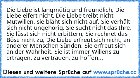 Die Liebe ist langmütig und freundlich, Die Liebe eifert nicht, Die Liebe treibt nicht Mutwillen, sie bläht sich nicht auf, Sie verhält sich nicht ungehörig, Sie sucht nicht das Ihre, Sie lässt sich nicht erbittern, Sie rechnet das Böse nicht zu, Die Liebe erfreut sich nicht, an anderer Menschen Sünden, Sie erfreut sich an der Wahrheit, Sie ist immer Willens zu ertragen, zu vertrauen, zu hoffen...