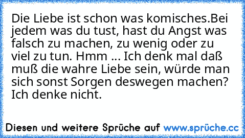 Die Liebe ist schon was komisches.Bei jedem was du tust, hast du Angst was falsch zu machen, zu wenig oder zu viel zu tun. Hmm ... Ich denk mal daß muß die wahre Liebe sein, würde man sich sonst Sorgen deswegen machen? Ich denke nicht.