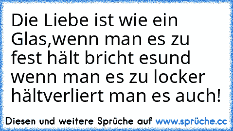 Die Liebe ist wie ein Glas,
wenn man es zu fest hält bricht es
und wenn man es zu locker hält
verliert man es auch!