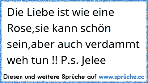 Die Liebe ist wie eine Rose,
sie kann schön sein,
aber auch verdammt weh tun !! ♥
P.s. Jelee