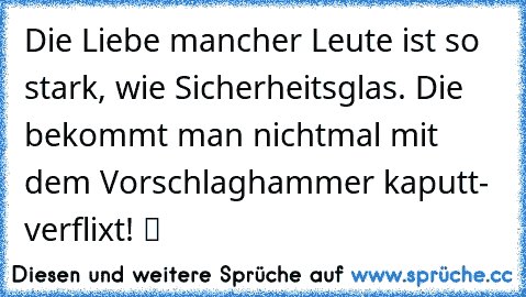 Die Liebe mancher Leute ist so stark, wie Sicherheitsglas. Die bekommt man nichtmal mit dem Vorschlaghammer kaputt- verflixt! ツ