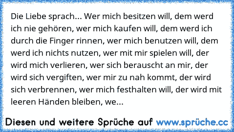 Die Liebe sprach... Wer mich besitzen will, dem werd ich nie gehören, wer mich kaufen will, dem werd ich durch die Finger rinnen, wer mich benutzen will, dem werd ich nichts nutzen, wer mit mir spielen will, der wird mich verlieren, wer sich berauscht an mir, der wird sich vergiften, wer mir zu nah kommt, der wird sich verbrennen, wer mich festhalten will, der wird mit leeren Händen bleiben, we...