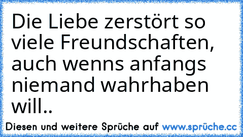 Die Liebe zerstört so viele Freundschaften, auch wenns anfangs niemand wahrhaben will..