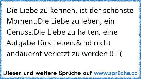 Die Liebe zu kennen, ist der schönste Moment.
Die Liebe zu leben, ein Genuss.
Die Liebe zu halten, eine Aufgabe fürs Leben.
&'nd nicht andauernt verletzt zu werden !! :'(