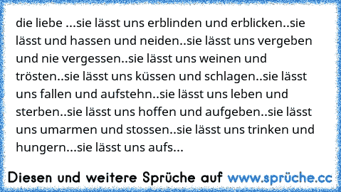 die liebe ...♥
sie lässt uns erblinden und erblicken..
sie lässt und hassen und neiden..
sie lässt uns vergeben und nie vergessen..
sie lässt uns weinen und trösten..
sie lässt uns küssen und schlagen..
sie lässt uns fallen und aufstehn..
sie lässt uns leben und sterben..
sie lässt uns hoffen und aufgeben..
sie lässt uns umarmen und stossen..
sie lässt uns trinken und hungern...
sie lässt uns aufs...