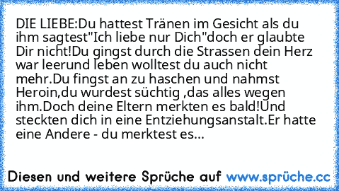 DIE LIEBE:
Du hattest Tränen im Gesicht als du ihm sagtest
"Ich liebe nur Dich"
doch er glaubte Dir nicht!
Du gingst durch die Strassen dein Herz war leer
und leben wolltest du auch nicht mehr.
Du fingst an zu haschen und nahmst Heroin,
du wurdest süchtig ,
das alles wegen ihm.
Doch deine Eltern merkten es bald!
Und steckten dich in eine Entziehungsanstalt.
Er hatte eine Andere - du merktest es...