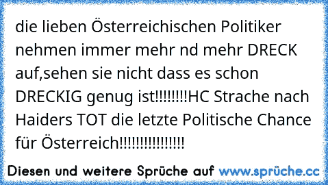 die lieben Österreichischen Politiker nehmen immer mehr nd mehr DRECK auf,sehen sie nicht dass es schon DRECKIG genug ist!!!!!!!!
HC Strache nach Haider´s TOT die letzte Politische Chance für Österreich!!!!!!!!!!!!!!!!