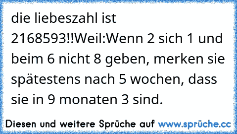 die liebeszahl ist 2168593!!
Weil:
Wenn 2 sich 1 und beim 6 nicht 8 geben, merken sie spätestens nach 5 wochen, dass sie in 9 monaten 3 sind.