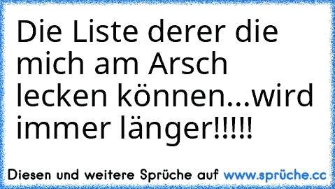 Die Liste derer die mich am Arsch lecken können...wird immer länger!!!!!